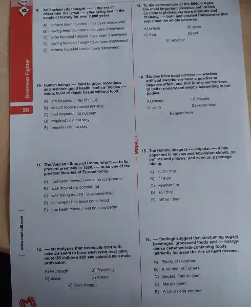 9 city thought - in the era of
Alexander the Great -after being lost in the
sands of history for over 2,000 years.
A) to have been founded / has been discovered
B) having been founded / had been discovered
C) to be founded I should have been discovered
D) having founded / might have been discovered
E) to have founded I could have discovered
10. Human beings -food to grow , reproduce
and maintain good health and our bodies
__
warm, build or repair tissue without food.
A) are required / may not stay
B) should require /could not stay
C) had required / do not stay
D) required / did not stay
E) require I cannot stay
11. The Vatican Library of Rome . which - to its
present premises in 1588, __ to be one of the
greatest of Europe today.
A) had been moved I would be considered
B) was moved / is considered
C) was being moved / was considered
D) is moved / has been considered
E) has been moved I will be considered
12.stereotypes ; that associate men with
science seem to have over time,
most US children still see science as a male
profession.
A) As though
B) Providing
C) Since
D) When
E) Even though
13. To the astronomers of the Middle Ages,
the most classical authorities
on natural philosoph were Aristotle and
frameworks that
explained the whole universe.
A) unless	B) since
C) thus
D) yet
E) whether
14. Studies have been unclear -whether
sweetener s have a positive or
negative this is why we are keen
to better understand what's happening in our
bodies.
A) except
B) despite
C) as to
D) rather than
E) apart from
15. The Hubble image is -...- it has
appeared in movies and television shows, on
t-shirts and pillows, and even on a postage
stamp.
A) such I that
B) if/ then
C)whether / or
D) so/ that
E) rather / than
16. __ findings suggest that consuming sugary
beverages foods and
__ energy-
dense carbohydrate -containing foods
markedly the risk of heart disease.
A) Plenty of / another
B) A number of / others
C) Several I each other
D) Many / other
E) A lot of I one another