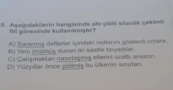 9. A sagidakilerin hangisinde alt cizili sozcüik cekimli
fill gorevinde kullanilmiştir?
A) Sararmiş defterler icindeki notlarln gosterdi onlara.
B) Yeni orülmùs duvari iki saatte boyadilar.
C) Calismaktan nasirlasmis ellerini uzatti ansizin.
D) Yüzyillar once cizilmis bu ülkenin sinirlan.