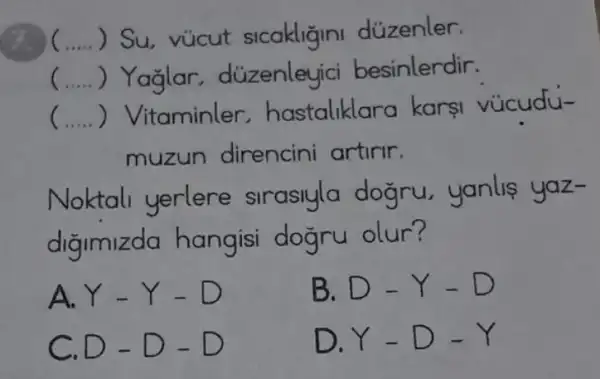 9. __ ) Su, vúcut sicakligini dúzenler.
( __ ) Yağlar , düzenleyici besinlerdir.
__ ) Vitaminler.hastaliklc ra karsi vúcudu-
muzun direncini artirir.
Noktali yerlere siraslyla dogru,yanlis yaz-
digimizda hangisi dogru olur?
A. Y-Y-D
B. D-Y-D
c D-D-D
D. Y-D-Y