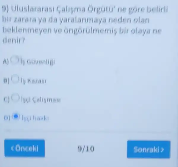 9) Uluslarara Orgutu'ne gore belirli
bir zarara ya d a yaralann naya neden olan
beklenmeyen ve ongoroimemis bir olaya ne
denir?
is euvenligi
15 Kazasi
Isci Calismasi
D) (6) bethakki