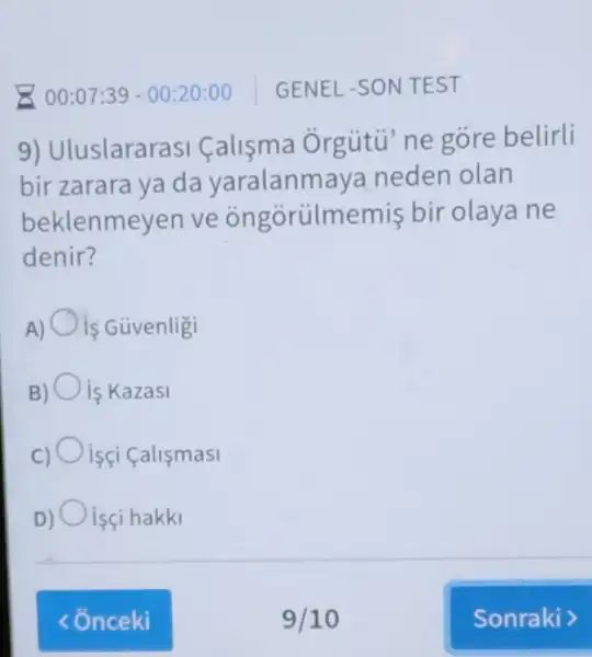 9) Uluslararasi Calisma Orgútü ne gore belirli
bir zarara ya da yaralanm aya neden olan
beklenmeyen ve ongorülmemis bir olaya ne
denir?
A) is Güvenligi
is Kazasi
isçi Calismasi
isçi hakki