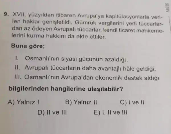 9. XVII yüzylldan itibaren Avrupa'ya kapitülasyonlarla veri-
len haklar genisletildi . Gủmrúk vergilerini yerli túccarlar-
dan az odeyen Avrupall túccarlar kendi ticaret mahkeme-
lerini kurma hakkini da elde ettiler.
Buna gòre;
I . Osmanli'nin siyasi gủcủnún azaldigi,
II. Avrupall tủccarlarin daha avantajil hâle geldigi,
III . Osmanlinin Avrupa'dan ekonomik destek aldigi
bilgilerin den hangilerine ulaşilabilir?
A) Yalniz I
B) Yalniz II
C) I ve II
D) II ve III
E) 1, II ve III