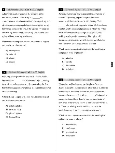 9
A highly influential leader of the US civil rights
movement,Martin Luther King Jr. __ his
commitment to nonviolent resistance by organizing and
directing numerous peaceful protests and sit-ins across
the United States in the 1960s: his actions revealed his
unwavering dedication to advancing the cause of civil
rights without resorting to violence.
Which choice completes the text with the most logical
and precise word or phrase?
A)incongruous
B) evinced
C elided
D) gauged
10 Mohamed Fawzy -SAT & ACT English
Including many prominent physicists such as Robert
Oppenheimer, __ the Manhattan Project,pooling
their efforts and expertise in order to develop the first
bombs that successfully exploited the tremendous power
of nuclear energy.
Which choice completes the text with the most logical
and precise word or phrase?
A)collaborated . on
B) invested with
C) plotted against
D) learned from
11 Mohamed Fawzy -SAT & ACT English
Advising farmers on how to prevent the disruption of
soil due to plowing , experts in agriculture have
recommended the method of no-till farming . This
__ allows for soil to remain settled while seeds are
planted . unlike traditional practices in which the soil is
disturbed in order for new crops to be grown , thus
making sowing easier to manage . Through no -till
farming,agriculturalists are able to grow new batches
with very little labor or equipment required.
Which choice completes the text with the most logical
and precise word or phrase?
A) intention
B) agenda
C)distraction
D)technique
12
Mohamed Fawzy -SAT & ACT English
Ethologists and beekeepers use the phrase "waggle
dance" to describe the movement a bee makes in order to
communicate with other bees in the colony about the
location of resources . This silent __ of information
among the bees allows them to pass on knowledge of
how close or far away a source is and what direction it is
in. The source being broadcasted can be a site for
possible nesting or an opportunity for sustenance.
Which choice completes the text with the most logical
and precise word or phrase?
A)transmission
B)confidence
C)prolongation
D)devastation