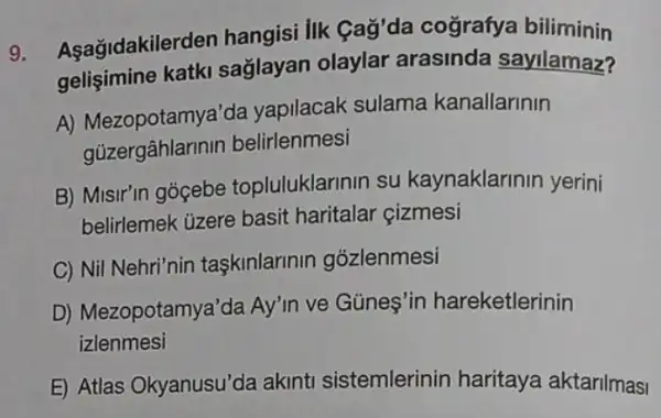 9.
Aşağidakile rden hangisi lik Gag'da cografya biliminin
katki sağlayan olaylar arasinda sayilamaz?
A) Mezopotamya'da yapilacak sulama kanallarinin
gủzergâhlarin in belirlenmesi
B) Misir'in gócebe topluluklarinin su kaynaklarinin yerini
belirlemek üzere basit haritalar çizmesi
C) Nil Nehri'nin taskinlarinin gózlenmesi
D) Mezopotamy a'da Ay'in ve Günes'ir hareketlerinin
izlenmesi
E) Atlas Okyanusu'da akinti sistemlerinin haritaya aktarilmasi