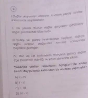 9
LDaylar olugumian abarye konimal yavda kinima
sonucunda olusmaktadit.
11. Bu sekide olusan dadiar gerpekten gorolmeye
deger guizelliktedir dikemizde.
II.Kuzey ve guney kesimterinde baslayip doguya
dogru uzanan
dagianme kurima sonucunda
meydana gelmistir.
IV. Bab da ise kinimalaria meydana gelmis daglar
Ege Denizinin maviligi lie sizleri derinden etkiler.
Yukanda verilen cümlelerin hangilerinde yazar
kendi duygusunu katmadan biri anlatim yapmistir?
A) II.N
B) 1-11
C) 1-in
D) N-III