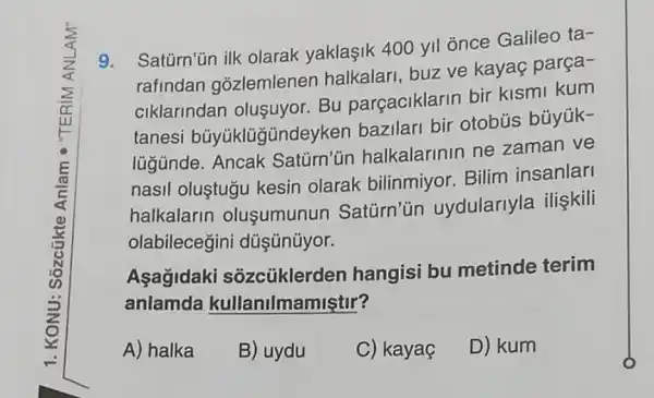 9.Saturn'ün ilk olarak yaklaşik 400 yll once Galileo ta-
rafindan gozlemlenen halkalari, buz ve kayaç parça-
ciklarindan olusuyor. Bu parçaciklarin bir kismi kum
tanesi büyüklügündey ken bazilari bir otobús búyúk-
lügünde. Ancak Saturn'un halkalarinin ne zaman ve
nasil oluştugu kesin olarak bilinmiyor. Bilim insanlar
halkalarin olusumunun Saturn'un uydularlyla iliskili
olabilecegini düşünúyor.
Aşağidaki sôzcủklerden hangisi bu metinde terim
anlamda kullanilmamiştir?
A) halka B) uydu C) kayaç D) kum