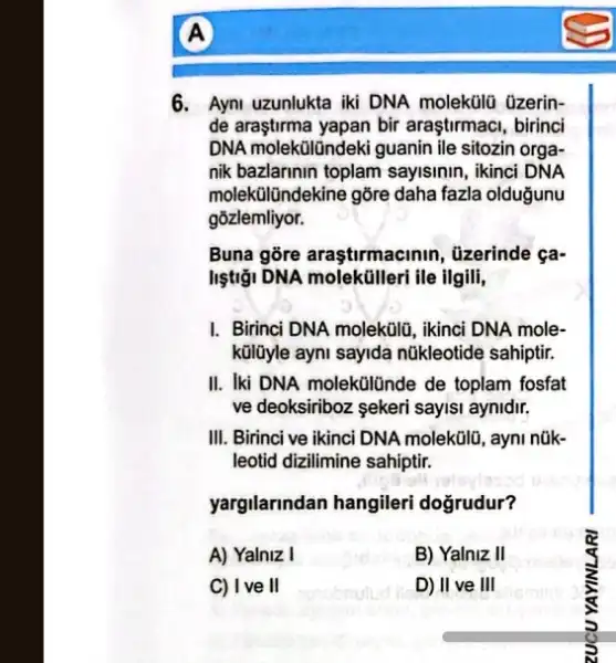 A
6. Ayni uzunlukta iki DNA molekülü üzerin-
de araştirma yapan bir araştirmaci, birinci
DNA molekōlündeki guanin ile sitozin orga-
nik bazlarinin toplam sayisinin, ikinci DNA
molekülündekine gõre daha fazla oldugunu
gõzlemliyor.
Buna gore araştirmacinin , üzerinde ça-
listiği DNA molektilleri ile ilgili,
I. Birinci DNA molekủlla, ikinci DNA mole-
külüyle ayni sayida nükleotide sahiptir.
II. Iki DNA molekülünde de toplam fosfat
ve deoksiriboz ekeri sayisi aynidir.
III. Birinci ve ikinci DNA molekülú, ayni núk-
leotid dizilimine sahiptir.
yargilarindan hangileri doğrudur?
A) Yalniz I
B) Yalniz II
C) Ive II
D) II ve III