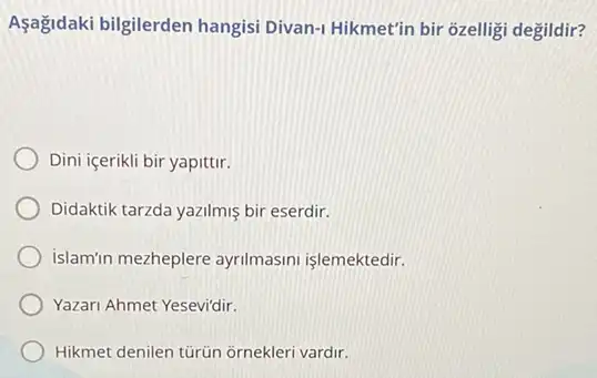 Aşağidaki bilgilerden hangisi Divan-1 Hikmet'in bir ôzelligi degildir?
Dini içerikli bir yapittir.
Didaktik tarzda yazilmiş bir eserdir.
Islamin mezheplere ayrilmasini işlemektedir.
Yazari Ahmet Yesevi'dir.
Hikmet denilen türün ornekleri vardir.