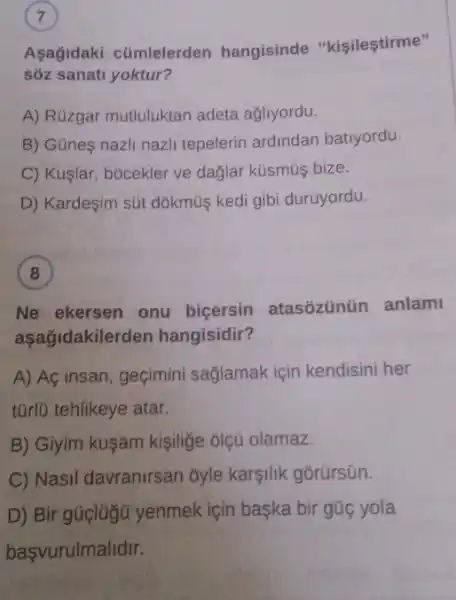 Aşağidaki cümlelerden hangisinde "kişileştirme"
sôz sanati yoktur?
A) Rüzgar mutluluktan adeta ağliyordu.
B) Güne nazli nazli tepelerin ardindan batiyordu.
C) Kuşlar, bócekler ve dağlar kúsmúş bize.
D) Kardeşim sút dõkmùş kedi gibi duruyordu.
(8)
Ne ekersen onu biçersin atasozünüin anlam
asagidakiler den hangisidir?
A) Aç insan, geçimini saglamak için kendisini her
tũrlü tehlikeye atar.
B) Giyim kuşam kişilige ólçü olamaz.
C) Nasil davranirsan ôyle karşilik gõrürsün.
D) Bir gúclügü yenmek için başka bir gúc yola
başvurulmalidir.