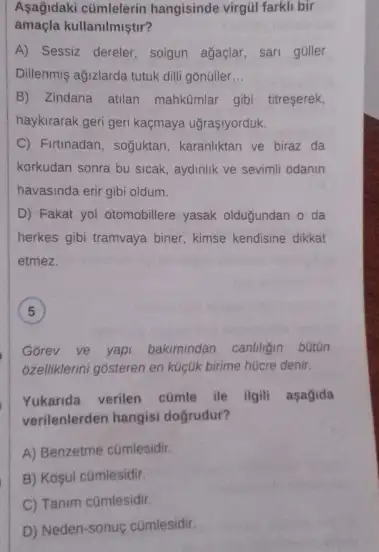 Aşağidaki cümlelerin hangisinde virgül farkli bir
amaçla kullanilmiştir?
A) Sessiz dereler, solgun agaçlar, sari guller
Dillenmis ağizlarda tutuk dili gonüller __
B) Zindana atilan mahkômlar gibi titreserek,
haykirarak geri geri kaçmaya ugraçiyorduk.
C) Firtinadan, soguktan, karanilktan ve biraz da
korkudan sonra bu sicak aydinlik ve sevimil odanin
havasinda erir gibi oldum.
D) Fakat yol otomobillere yasak oldugundan o da
herkes gibi tramvaya biner kimse kendisine dikkat
etmez.
Gorev ve yapi bakimindan canhligin bütün
6zelliklerini gosteren en kuçluk birime hücre denir.
Yukanda verilen cümle ile ilgili asagida
verilenlerden hangisi doğrudur?
A) Benzetme cümlesidir.
B) Kosul cümlesidir.
C) Tanim cümlesidir