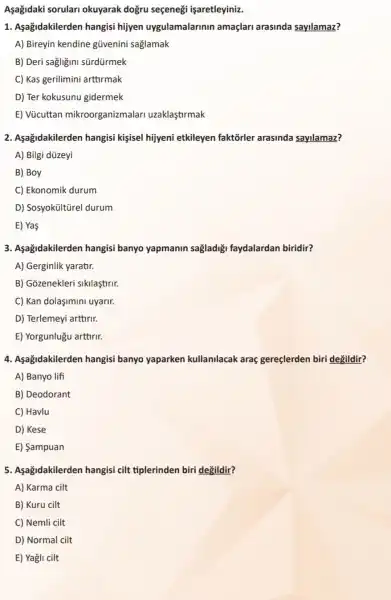 Aşağidaki sorulari okuyarak dogru seçeneği işaretleyiniz.
1. Aşağidakilerden hangisi hijyen uygulamalarinin amaçlari arasinda sayilamaz?
A) Bireyin kendine gũvenini saglamak
B) Deri sagligini sürdürmek
C) Kas gerilimini arttirmak
D) Ter kokusunu gidermek
E) Vücuttan mikroorganizmalari uzaklastirmak
2. Aşağidakilerden hangisi kişsel hijyeni etkileyen faktorler arasinda sayilamaz?
A) Bilgi düzeyi
B) Boy
C) Ekonomik durum
D) Sosyoküittirel durum
E) Yas
3. Aşağidakilerden hangisi banyo yapmanin sağladiği faydalardan biridir?
A) Gerginlik yaratir.
B) Gozenekleri sikilastirir.
C) Kan dolaşimini uyarir.
D) Terlemeyi arttirir.
E) Yorgunlugu arttirir.
4. Aşağidakilerden hangisi banyo yaparken kullanilacak araç gereçlerden biri degildir?
A) Banyo lifi
B) Deodorant
C) Havlu
D) Kese
E) Sampuan
5. Aşağidakilerden hangisi cilt tiplerinden biri degildir?
A) Karma cilt
B) Kuru cilt
C) Nemli cilt
D) Normal cilt
E) Yagli cilt