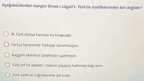 Aşağidakilerden hangisi Divan-1 Lügati't-Türk'ün ozelliklerinden biri degildir?
ilk Türk dünya haritasi bu kitaptadir.
Farsça karşisinda Türkçeyi savunmustur.
Kasgarl Mahmut tarafindan yazilmiştir.
Tùrk orf ve adetleri, toplum yaşayişi hakkinda bilgi verir.
Türk tarih ve cografyasina Işik tutar.