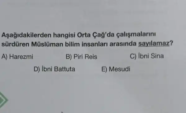 Aşağidakilerden hangisi Orta Cag'da calismalarini
sürdüren Müslüman bilim insanlar arasinda sayilamaz?
A) Harezmi
B) Piri Reis
C) Ibni Sina
D) Ibni Battuta
E) Mesudi