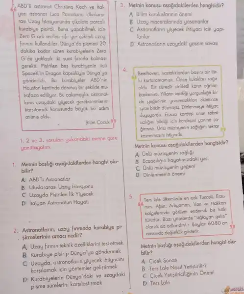 ABD'li astronot Christina Koch ve ital
yan astronot Luca Parmitano Uluslara
rasi Uzay Istasyonunda cikolata parcal
kurabiye pisirdi. Bunu yapabilmek icin
Zero Godi verilen sifir yer cekimli uzay
firinini kullandilar. Dünya da pismesi 20
dakika kadar süren kurabiyelerin Zero
G'de yaklasik iki saat firinda kalmasi
gerekti. Pisirilen bes kurabiyenin ücü
SpaceX'in Dragon kapsüliyle Dünya'ya
4.
gonderildi.Bu kurabiyeler ABD'nin
Houston kentinde donmus bir sekilde mu-
hafaza ediliyor. Bu calismayla, astronot-
larin uzaydaki yiyecek gereksinimlerini
karsilamak konusunda büyük bir adim
atilmis oldu.
Bilim Cocuk SS
1.2 ve 3. sorular yukaridaki metne gore
yanitlayalim.
1. Metnin basligi aşağidakilerden hangisi ola-
bilir?
A ABD'li Astronotlar
B Uluslararasi Uzay istasyonu
C Uzayda Pisirilen ilk Yiyecek
D Italyan Astronotun Hayat
2. Astronotlarin, uzay firminda kurabiye pi-
sirmelerinin amaci nedir?
A Uzay firinin teknik 3zelliklerini test etmek
B. Kurabiye pisirip Dünya'ya gondermek
C Uzayda,astronotlarin yiyecek ihtiyacini
karsilamak için yontemler geliştirmek
3. Metnin konusu asagidakilerden hangisidir?
A Bilim kuruluslarinin onemi
B Uzay maceralarinda yasananlar
C Astronotlarin yjyecek ihtiyaci icin yapi-
lanlar
D Astronotlarin uzaydaki yasam savasi
Beethoven, hastaliklardan basini bir tür-
lü kurtaramamist. Once kulaklari sagir
oldu. Bir süredir siddet!karin ağnlar
baslamisti. Yillarin verdigi yorgunluga bir
de yegeninin yaramazliklan eklenince
iyice bitkin düsmüstü Dinlenmeye ihtiyac
duyuyordu. Eczaci kardesi onun rahat-
sizligini bildigi için kardesini yanina co-
Girmist. Unlü müzisyenin sagligini tekrar
kazanmasini istiyordu.
Metnin konusu asagidakilerden hangisidir?
A. Unlü múzisyenin sagligi
B Eczaciligin hayatimizdaki yeri
C Unlü müzisyenin yegeni
D Dinlenmenin onemi
5.
Ters lale ilkemizde en cok Tunceli, Erzu-
rum, Afsin, Adjyaman,Van ve Hakkari
bolgelerinde aGritlen endemik bir bitki
türüdür. Bazi yorelerde "aglayan gelin"
olarak da adlandirlir Boylari 60.80 cm
arasinda degisiklik gosterir.
Metnin basligi asağidakilerden hangisi ola-
bilir?
A Cicek Sanati
B .Ters Lale Nasil Yetistirilir?
C Cicek Yetistiriciliginin Ônemi
D Ters Lale