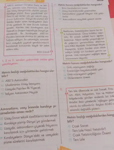 ABD'li astronot Christina Koch ve ltal
yan astronot Luca Parmitano Uluslaro
rasi Uzay Istasyonunda cikolata parcal
kurabiye yapabilmek icin
Zero Gadi verilen sifir yer cekimli uzay
firmini kullandilar Dũnya'da pismesi 20
dakika kadar süren kurabiyelerin Zero
G'de yaklasik iki saat firinda kalmasi
gerekti. Pisirilen bes kurabiyenin ticu
SpaceX'in Dragon kapsülüyle Dùnya'ya
gồnderildi.Bu kurabiyeler ABD'nin
Houston kentinde donmus bir sekilde mu-
hafaza ediliyor. Bu calismayla, astronot
larin uzaydaki yiyecek gereksinimlerini
karsilamak konusunda büyük bir adim
atilmis oldu.
Bilim Cocuk SS
1.2 ve 3. sorular yukaridaki metne gore
yanitlayalim.
Metnin baslig asagidakilerden hangisi ola-
bilir?
ABD'li Astronotlar
Uluslararasi Uzay istasyonu
A Uzayda Pisirilen ilk Yiyecek
italyan Astronotun Hayati
Astronotlarin , uzay firminda kurabiye pi-
sirmelerinin amaci nedir?
Uzay firinin teknik ozelliklerini test etmek
- Kurabiye pisirip Dünya'ya gondermek
o
astronotlarin yiyecek ihtiyacini
karsilamak icin yontemler gelistirmek
Kurabiyelerin Dùnya'daki ve uzaydaki
3. Metnin konusu asağidakilerden hangisidir?
Bilim onemi
Uzay maceralarinda yasananlar
Astronotlarin yiyecek ihtiyaci icin yapi
lanlar
Astronotlarin uzaydaki yasam savasi
4.
Beethoven hastaliklardan basini bir túr-
lü kurtaramamisti . Once kulaklari sajir
oldu. Bir süredir siddetli karin ağnlari
baslamisti. Yillarin verdigi yorgunluğa bir
de yegeninin yaramazliklar eklenince
iyice bitkin düsmüstü Dinlenmeye ihtiyac
duyuyordu. Eczaci kardesi onun rahat-
sizligini bildigi icin kardesini yanina ca-
Girmisti. Unlü müzisyenin sagligin tekrar
kazanmasini istiyordu.
Metnin konusu asağidakilerden hangisidir?
Unlü müzisyenin saglig
Eczaciligin hayatimizdaki yeri
Unlü múzisyenin yegeni
Dinlenmenin onemi
5
Ters lale ilkemizde en cok Tunceli, Erzu-
rum,Afsin Adiyaman, Van ve Hakkari
b&lgelerinde gorülen endemik bir bitk
türüdür. Bazi yorelerde "aglayan gelin
olarak da adlandinlir. Boylarl 60-80 c
arasinda değisiklik gosterir.
Metnin basligi asagidakilerden hang
bilir?
Cicek Sanati
Ters Lale Nasil Yetistirilir?
Cicek Yetistiriciliginin Onemi
Ters Lale