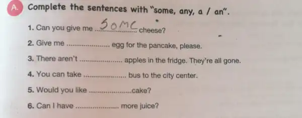 A.Complete the sentences with "some, any, a / an".
1. Can you give me.... __
cheese?
Give me __
egg for the pancake , please.
3. There aren't __ apples in the fridge . They're all gone.
4. You can take __ bus to the city center.
5. Would you like __ cake?
6. Can I have __ more juice?