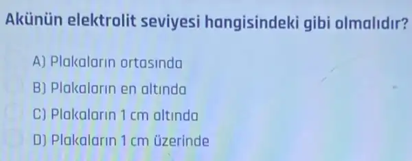 Akünün elektrolit seviyesi hangisindeki gibi olmalidir?
A) Plakalarin ortasinda
B) Plakalarin en altinda
C) Plakalarin 1 cm altinda
D) Plakalarin 1 cm uzerinde