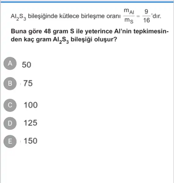 Al_(2)S_(3) bileşiginde kütlece birleşme orani (m_(Al))/(m_(S))=(9)/(16) 'dir.
Buna góre 48 gram S ile yeterince Al'nin tepkimesin-
den kaç gram Al_(2)S_(3) bileşigi oluşur?
A 50
B . 75
C 100
D 125
E 150 E