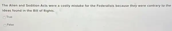 The Alien and Sedition Acts were a costly mistake for the Federalists because they were contrary to the
ideas found in the Bill of Rights.
True
False