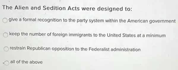 The Alien and Sedition Acts were designed to:
give a formal recognition to the party system within the American government
keep the number of foreign immigrants to the United States at a minimum
restrain Republican opposition to the Federalist administration
all of the above