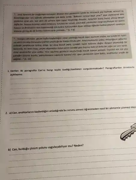 - ama karanlik bir majaraya benzeyen devasa okul cantasinin içinde bu minnacik seyi bulmok, servisin us
basamağindan tek seferde atlamaktan cok daha zordu "Bakalim nereye kaçti yine?diye soylenerek elini
contanin icine atti. Son ders zili calinca apar topar tikistirdiği kitaplar,kenarlan burus burus olmus bezgin
defterler, hayata küsmüs yazim kilavuzu, turuncu bir cetvel, üstũndeki yazilardan rengi seçilmeyen bir kalem
kutusu ve fermuarini tam kapamadiği için kalem kutusundan disan atlayip oğleden kalma peynirli sandviçin
arasina girmis bir de kurmuzi kalem vardi cantada ..." (s. 7-8)
-.. Yatajin altindan, gegen hafta kaybettigini sanip üzúldügu küçik mavi oyuncak araba toz içinde bir tişort
ve yarim birakip konusunu coktan unuttuğu bir hikâye kitabi gikti. Ama anahtarlar yoktu. Kitapliğinin raflanno
yillardir pinekleyen birkaç kitap, bir avuç, bozuk para, içindeki hiçbir kalemin doğru düzgün yozmadiği bir
kalemlik, bir tenis topu,gegen aksamdan kalan yarim bardak gazi kaçmis kola ve daha bir yigin IVir zivir vardi.
Ama anahtarlar yine yoktu Yere sogilmis giysilerin olusturduğu küçúk tepeye yanasti. Giysileri tek tek alip
yatağin üstüne koydu,pantolonlarin ceplerini kontrol etti, spor cantasinin igine baktt, anahtarlar orada do
değildi..." (s. 13)
dir? Paragraflardan orneklerle
1. Verilen iki paragrafta Can'in hangi kişilik ozelligi/ozellikleri vurgulanmaktadir?
açiklayiniz.
__
nasil bir yōntemle çõzmeyi düsi
__
__