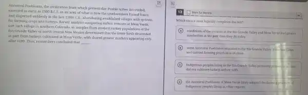 Ancestral Puebloans, the civilization from which present-day Pueblo tribes descended,
emerged as early as 1500 B.C.E. in an area of what is now the southwestern United States
and dispersed suddenly in the late 1200sC.E.
, abandoning established villages with systems
for farming crops and turkeys. Recent analysis comparing turkey remains at Mesa Verde,
one such village in southern Colorado, to samples from modern turkey populations in the
Rio Grande Valley of north central New Mexico determined that the latter birds descended
in part from turkeys cultivated at Mesa Verde with shared genetic markers appearing only
after 1280. Thus, researchers concluded that __
13 Mark for Review
Which choice most logically completes the text?
A
conditions of the terrains in the Rio Grande Valley and Mesa Verde had greater
similarities in the past than they do today.
B some Ancestral Puebloans migrated to the Rio Grande Valley in the late 1200s
and carried farming practices with them.
C Indigenous peoples living in the Rio Grande Valley primarily planted crops and
did not cultivate turkeys before 1280.
D
the Ancestral Puebloans of Mesa Verde likely adopted the farming practices of
Indigenous peoples living in other regions.
