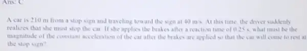 Ans: C
A car is 210 m from a stop sign and traveling toward the sign at 40m/s At this time, the driver suddenly
realizes that she must stop the car. II she applies the brakes after a reaction time of 0.25 < what must be the
magnitude of the constant acceleration of the car after the brakes are applied so that the car will come to rest at
the stop sign?