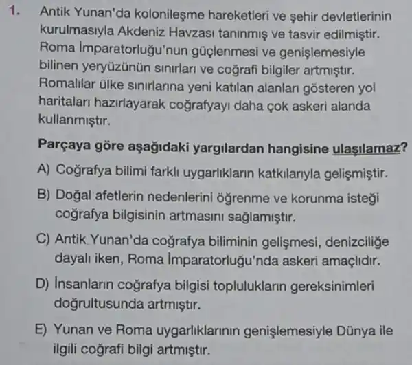 Antik Yunan'da kolonileşme hareketleri ve sehir devletlerinin
kurulmasiyla Akdeniz Havzasi taninmiş ve tasvir edilmiştir.
Roma Imparatorlugu'nun gúclenmesi ve genislemesiyle
bilinen yeryúzünün sinirlari ve cografi bilgiler artmiştir.
Romalilar ülke sinirlarina yeni katilan alanlari gosteren yol
haritalari hazirlayarak coğrafyayi daha cok askeri alanda
kullanmiştir.
Parçaya gore aşağidaki yargilardan hangisine ulasilamaz?
A) Cografya bilimi farkli uygarliklarin katkilariyla gelişmiştir.
B) Doğal afetlerin nedenlerini oğrenme ve korunma istegi
cografya bilgisinin artmasini sağlamiştir.
C) Antik, Yunan'da cografya biliminin gelişmesi, denizcilige
dayali iken, Roma Imparatorluğu'nda askeri amaçlidir.
D) Insanlarin cografya bilgisi topluluklarin gereksinimleri
doğrultusunda artmiştir.
E) Yunan ve Roma uygarliklarinin genişlemesiyle Dũnya ile
ilgili cografi bilgi artmiştir.