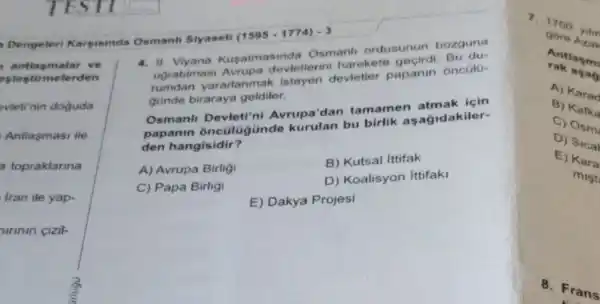 antlasmalar ve
eslestirmelerden
evletinin doguda
Antlasmasi ile
a topraklarina
Iran ile yap-
urinin cizil-
Dengeleri Karpisinda Osmanh Siyaseti
(1595-1774)-3
4. II. Viyana Kusatmas inda Osmanl ordusunun bozguna
ugratilmasi Avrupa devletlerini harekete geçirdi. Bu du-
rumdan yararlanmak isteyen devletler papanin oncülu-
gunde biraraya geldiler.
Osmanl Avrupa'dan tamamen atmak için
papanin onculugünde kurulan bu birlik asagidakiler-
den hangisidir?
A) Avrupa Birligi
B) Kutsal ittifak
C) Papa Birligi
D) Koalisyon Ittifaki
E) Dakya Projesi
7. 17 - yihn
gore Azak
Antlas me
rak asa
A) Ka rad
B) Ka fka
C) Osm
D) Sic a
E) Ka ra
mist
8. Fra ns