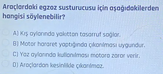 Araçlardaki egzoz susturucusu için aşağidakilerden
hangisi sõylenebilir?
A) Kis aylarinda yakittan tasarruf saglar.
B) Motor hararet yaptiğinda çikarilmasi uygundur.
C) Yaz aylarinda kullanilmasi motora zarar verir.
D) Araçlardan kesinlikle cikarilmaz.