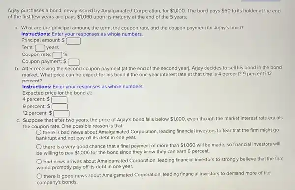 Arjay purchases a bond newly issued by Amalgamated Corporation, for 1,000. The bond pays 60 to its holder at the end
of the first few years and pays 1,060 upon its maturity at the end of the 5 years.
a. What are the principal amount, the term , the coupon rate, and the coupon payment for Arjay's bond?
Instructions: Enter your responses as whole numbers.
Principal amount: square 
Term: square  years
Coupon rate: square % 
Coupon payment: square 
b. After receiving the second coupon payment (at the end of the second year). Arjay decides to sell his bond in the bond
market. What price can he expect for his bond if the one-year interest rate at that time is 4 percent?9 percent? 12
percent?
Instructions: Enter your responses as whole numbers.
Expected price for the bond at:
4 percent:
9 percent: square 
12 percent:
c. Suppose that after two years, the price of Arjay's bond falls below 1,000 even though the market interest rate equals
the coupon rate. One possible reason is that:
there is bad news about Amalgamated Corporation leading financial investors to fear that the firm might go
bankrupt and not pay off its debt in one year.
there is a very good chance that a final payment of more than 1,060 will be made, so financial investors will
be willing to pay 1,000 for the bond since they know they can earn 6 percent.
bad news arrives about Amalgamated Corporation, leading financial investors to strongly believe that the firm
would promptly pay off its debt in one year.
there is good news about Amalgamated Corporation leading financial investors to demand more of the
company's bonds.