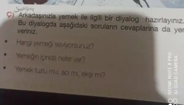 Arkadaşinizla yemek ile ilgili bir diyalog hazirlayiniz.
Bu asagidaki sorularin cevaplarina da yer
veriniz.
Hangi yemegi seviyorsunuz?
Yemegin icinde neler var?
Yemek tuzlu mu , aci mi , eksi mi?