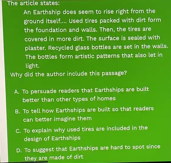 The article states:
An Earthship does seem to rise right from the
ground itself. __ Used tires packed with dirt form
the foundation and walls. Then, the tires are
covered in more dirt The surface is sealed with
plaster. Recycled glass bottles are set in the walls.
The bottles form artistic patterns that also let in
light.
Why did the author include this passage?
A. To persuade readers that Earthships are built
better than other types of homes
B. To tell how Earthships are built so that readers
can better imagine them
C. To explain why used tires are included in the
design of Earthships
D. To suggest that Earthships are hard to spot since