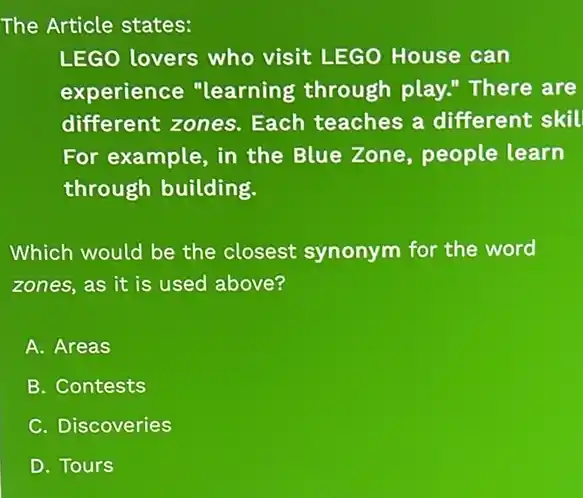 The Article states:
LEGO lovers who visit LEGO House can
experience "learning through play." There are
different zones.Each teaches a different skil
For example, in the Blue Zone, people learn
through building.
Which would be the closest synonym for the word
zones, as it is used above?
A. Areas
B. Contests
C. Discoveries
D. Tours