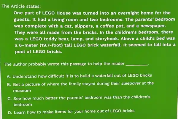 The Article states:
One part of LEGO House was turned into an overnight home for the
guests. It had a living room and two bedrooms. The parents'bedroom
was complete with a cat, slippers, a coffee pot, and a newspaper.
They were all made from the bricks. In the children's bedroom , there
was a LEGO teddy bear, lamp, and storybook. Above a child's bed was
a 6-meter (197-foot) tall LEGO brick waterfall. It seemed to fall into a
pool of LEGO bricks.
The author probably wrote this passage to help the reader __
A. Understand how difficult it is to build a waterfall out of LEGO bricks
B. Get a picture of where the family stayed during their sleepover at the
museum
C. See how much better the parents' bedroom was than the children's
bedroom
D. Learn how to make items for your home out of LEGO bricks