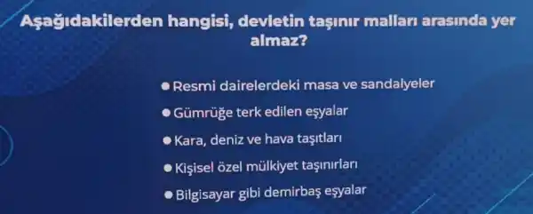 Asa Gldakilerde n hangisi devletin tasinir mallari arasinda yer
almar?
Resmi dairelerdeki masa ve sandalyeler
Gümrúge terk edilen esyalar
Kara, deniz ve hava tasitlari
Kişsisel ozel mũlkiyet taşinirlarl
Bilgisayar gibi demirbas esyalar