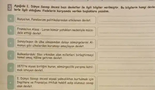 Asagida I. Dünya Savasi õncesi bazi devletler ile ilgili bilgiler verilmiştir. Bu bilgilerin hangi devle
lerle ilgili olduğunu ifadelerin karsisinda verilen bosluklara yazalim.
__
square 
Rusya'nun, Panslavizm politikalarindan etkilenen devlet.
b Fransa'nin Alsas-Loren komür yataklari nedeniyle múica-
dele ettigi devlet.
Sanayilesen ilk tilke olmasindan dolay somürgelerini Al-
manya gibi ülkelerden korumayi amaçlayan devlet.
Balkanlardaki Slav irkindan olan milletleri birleştirmeyi
temel amaç hâline getiren devlet.
1870' te siyasi birligini kuran somürgecilik yarisina katil-
mak isteyen devlet.
I. Dünya Savaşi oncesi siyasi yalnizliktan kurtulmak için
Ingiltere ve Fransa'ya ittifak teklifi edip olumsuz cevap
alan devlet.
square