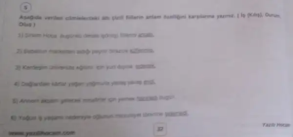 Asagida verilen cómelerdeki ali cizili fillerin anlam 6zelligini kargilanna yaziniz. (1p (Kulip)Durum,
Olup)
1) Sinem Hoca bugunk dersite is(kilig) finterin anlaiti.
2) Babaman marketten aidio peynir birazok kutenmis.
3) Kardegim Universite egtim ion yunt dipina gidecak.
4) Daglardaki kartar yajan yafmuria yavas yavas end.
5) Annem akyam pelecek misalter ion yemek hazitadi bugin
5) Yogun is yapami nedensyle ofjunun menunyet threnine pidened.
www.yuzilihocam.com