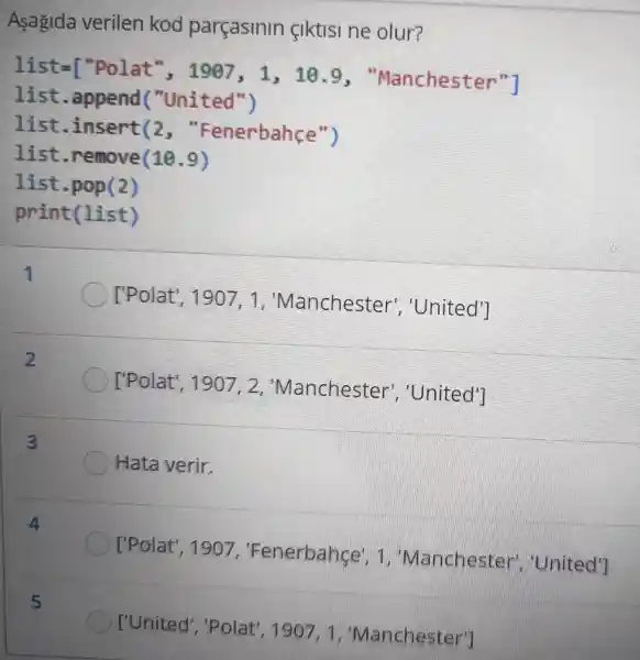 Asagida verilen kod parçasinin ciktisi ne olur?
1ist=[^nPolat^n,1907,1,10.9
"Manchester"l
list .append("United")
list .insert(2 , "Fenerbahçe ")
list .remove(10.9)
list.pop(2)
print(list)
['Polat". 1907. 1 ,"Manchester ","United'']
['Polat , 1907, 2 "Manchester , United']
Hata verir.
['Polat', 1907, "Fenerbahce', Manchester
['United', "Polat", 130 7. 1 , "Manchester")