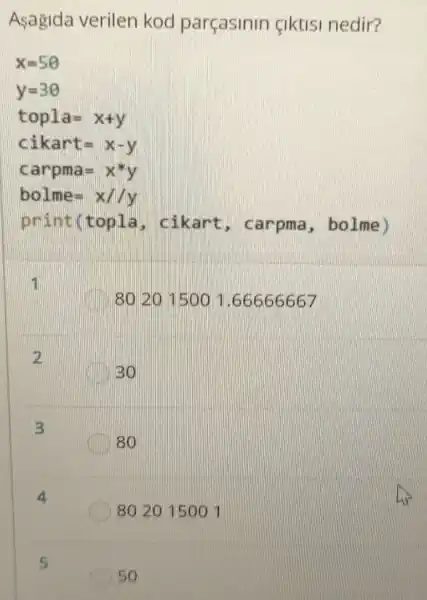 Asagida verilen kod parçasinin fiktisi nedir?
x=5Theta 
y=3Theta 
topla=x+y
cikart=x-y
carp mas
bolm e: x
print(topla.cikart , carpma , bolme)
11
80 2015001 .66666667
2
BO
3
80
8020150011
5
50