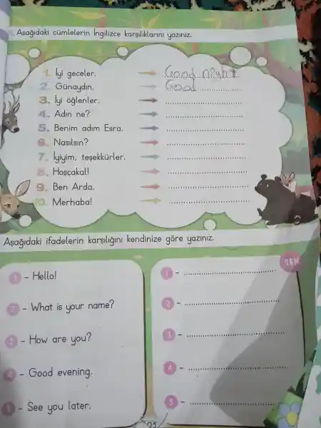 A. Asagidaki cúmlelerin ingilizce karsiliklarini yaziniz.
1. lyi geceler.
__ clean
2. Gúnaydin.
__
3. lyi oglenler.
__
4.Adin ne?
__
5 . Benim adim Esra.
IIIIIII III III III IIII III III I
Nasilsin?
IIII III III III III III III IIIII
7.
luim, tesskitivler. arrow ldots ldots ldots ldots ldots ldots ldots ldots ldots ldots ldots ldots ldots ldots ldots ldots ldots ldots ldots ..
Hoscokal!
(c)
BenArda.
Merhaba!
IIIIII	III . IIII .
Asagidaki ifadelerin karsiligini kendinize gore yaziniz.
- Hello!
__
-What is your name?
__
- How are you?
__
-Good evening.
__
- See you later.
__