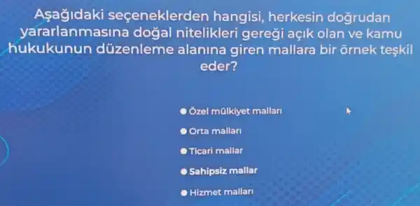 Asagidaki secenekle den hangisi herkesin dogrudan
yararl anmasina dogal nitelikleri gereği açik olan ve kamu
hukukun in düzenleme alanina giren mallara bir ornek teskil
eder?
Ôzel mũlkiyet mallari
Orta mallari
Ticari mallar
Sahipsiz mallar
Hizmet mallarl