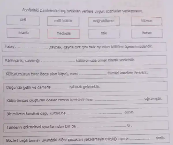 Asağidaki cümlelerde bos biraklan yerlere uygun sozcilder yerlestirelim.
cirit
milli kültür
dedisikliklere
kirebe
mant
medrese
tak
horon
Halay, __ ,zeybek, cayda gira gibi halk oyunlan kúlturel ogelerimizdendir.
Karniyank, subōregi __ küitürümüze ornek olarak verilebilir.
Kültürümüzün birer õgesi olan kỹprũ, cami __ mimari eserlere omektir.
Düğinde gelin ve damada __ takmak gelenektir.
Kültürümüzü olusturan ogeler zaman icerisinde bazi __ ugramistir.
Bir milletin kendine õzgũ kültürüne __ denir.
Türklerin geleneksel oyunlanndan biri de __ tir.
Gõzleri bağli birinin , oyundaki diger socuklan yakalamaya calistigi oyuna
__ denir.