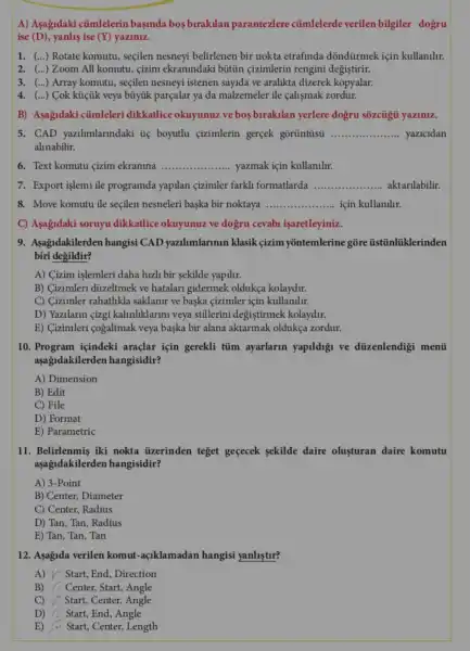 A) Asağidaki củmlelerin başinda bos birakilan parantezlere cúmlelerde verilen bilgiler dogru
ise (D), yanlis ise (Y) yaziniz.
1. () Rotate komutu, seçilen nesneyi belirlenen bir nokta etrafinda dõndürmek için kullanllr.
2. () Zoom All komutu , cizim ekranindaki bütin çizimlerin rengini degistirir.
3. () Array komutu, seçilen nesneyi istenen sayida ve aralikta dizerek kopyalar.
4. () Cok küiik veya búyúk parçalar ya da malzemeler ile calismak zordur.
B) Asagidaki củmleleri dikkatlice okuyunuz ve bos birakilan yerlere dogru sozcủgii yaziniz.
5. CAD yazilimlarindaki ủẹ boyutlu çizimlerin gerçek gōrüntüsü __ yazicidan
alinabilir.
6. Text komutu çizim ekranina __ yazmak için kullanilir.
7. Export işlemi ile programda yapilan cizimler farkll formatlarda __ aktarilabilir.
8. Move komutu ile seçilen nesneleri başka bir noktaya __ için kullanilir.
C) Asagidaki soruyu dikkatlice okuyunuz ve dogru cevabl işaretleyiniz.
9. Asagidakilerden hangisi CAD yazilimlarinin klasik çizim yõntemlerine gõre tistinltiklerinden
biri degildir?
A) Cizim işlemleri daha hizli bir sekilde yapilir.
B) Cizimleri düzeltmek ve hatalari gidermek oldukça kolaydir.
C) Cizimler rahatlikla saklanir ve baska çizimler için kullanilur.
D) Yazilarin çizgi kalinliklarini veya stillerini degistirmek kolaydir.
E) Gizimleri cogaltmak veya başka bir alana aktarmak oldukça zordur.
10. Program içindeki araçlar için gerekli tủm ayarlarin yapildigi ve düzenlendigi menti
aşağdakilerden hangisidir?
A) Dimension
B) Edit
C) File
D) Format
E) Parametric
11. Belirlenmis iki nokta tizerinden teget geçecek sekilde daire olusturan daire komutu
aşağidakilerden hangisidir?
A) 3-Point
B) Center, Diameter
C) Center, Radius
D) Tan, Tan, Radius
E) Tan, Tan, Tan
12. Aşagida verilen komut-açiklamadan hangisi yanlistur?
A) Y Start, End , Direction
B) : Center, Start, Angle
C) Start, Center,Angle
D) Start, End, Angle
E) Start, Center, Length