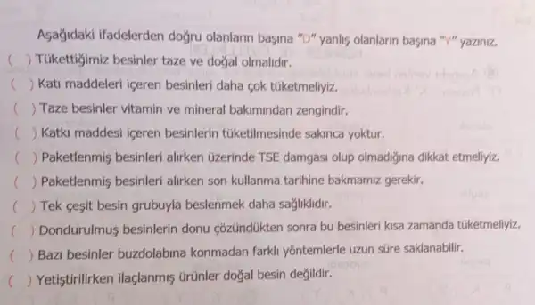 Asajidaki ifadelerden doğru olanlarin basina "D" yanlis olanlarin basina "Y" yaziniz.
c () Túkettigimiz besinler taze ve doğal olmalidir.
() Kati maddeleri iceren besinleri daha sok túketmeliyiz.
c () Taze besinler vitamin ve mineral bakimindan zengindir.
c () Katki maddesi iceren besinlerin túketilmesinde sakinca yoktur.
() Paketlenmis besinleri alirken üzerinde TSE damgasi olup olmadiğina dikkat etmeliyiz.
c () Paketlenmis besinleri alirken son kullanma tarihine bakmamiz gerekir.
() Tek gesit besin grubuyla beslenmek daha sağliklidir.
() Dondurulmus besinlerin donu Cózündúkten sonra bu besinleri kisa zamanda túketmeliyiz. c
c () Bazi besinler buzdolabina konmadan farkli yontemlerle uzun súre saklanabilir.
c () Yetistirilirken ilaçlanmis ürünler doğal besin değildir.