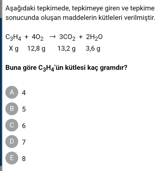 Asağldaki tepkimede , tepkimeye giren ve tepkime
sonucunda oluşan maddelerin kütleleri verilmiştir.
C_(3)H_(4)+4O_(2)arrow 3CO_(2)+2H_(2)O
X g 12 ,8g_13,2g 3,6g
Buna gòre C_(3)H_(4) ủn kiitlesi kaç gramdir?
A
B 5
C 6
D 7
E 8