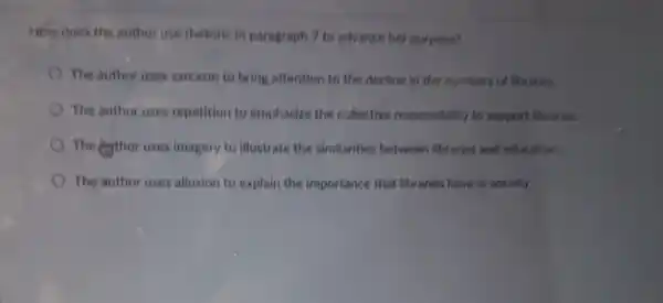 How does the author use rhetoric in paragraph 7 to advance her purpose?
The author uses sarcasm to bring attention to the decline in the numbers of libraries.
The author uses repetition to emphasize the collective responsibility to support libraries.
The eythor uses imagery to illustrate the similarities between libraries and education.
The author uses allusion to explain the importance that libraries have in society.