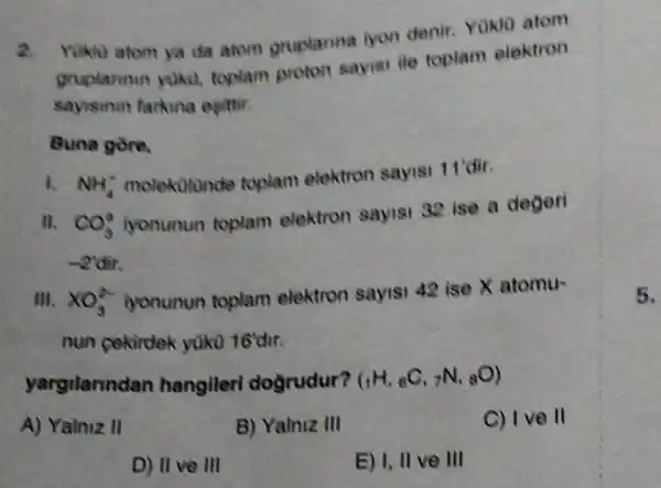 a
Yuku atom ya da atom gruplanna iyan denir. Yakto atom
gruplarman yoka toplam proton sayisi ile toplam elektron
sayisinin farkina esittir.
Buna gore,
NH_(4)^+
molektitunde toplam elektron sayisi 11'dir.
II. CO_(3)^2
iyonunun toplam elektron sayisi 32 ise a degeri
-2'dir.
III. XO_(3)^2-
iyonunun toplam elektron sayisi 42 ise X atomu-
nun cekirdek yuku 16'dư.
yargilanndan hangileri dogrudur? (_(1)H,_(6)C,_(7)N,_(8)O)
A) Yalniz II
B) Yalniz 111
C) I ve ll
D) II ve III
E) I, II ve 111
5.