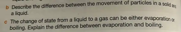 b Describe the difference between the movement of particles in a solid and
a liquid.
c The change of state from a liquid to a gas can be either evaporation or
boiling. Explain the difference between evaporation and boiling.