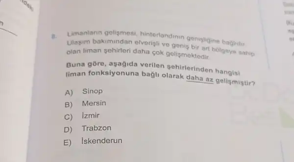 B. Limanlarin gelişmesi , hinterlandinin genisligine baglidir.
Ulasim bakimindan elverisli ve genis kteart bolgeye sahip
olan liman sehirleri daha cok gelismektedir.
Buna gore , aşağida verilen Sehirlerinden hangisi
liman fonksiyonuna bağli olarak daha az gelis mistir?
A) Sinop
B) Mersin
C)Izmir
D Trabzon
E) Iskenderun
Sok
yan